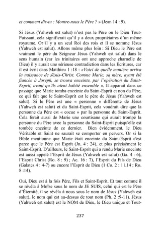 237
et comment dis-tu : Montre-nous le Père ? » (Jean 14 : 9).
Si Jésus (Yahweh est salut) n’est pas le Père ou le Dieu Tout-
Puissant, cela signifierait qu’il y a deux propriétaires d’un même
royaume. Or il y a un seul Roi des rois et il se nomme Jésus
(Yahweh est salut). Allons même plus loin : Si Dieu le Père est
vraiment le père du Seigneur Jésus (Yahweh est salut) dans le
sens humain (car les trinitaires ont une approche charnelle de
Dieu) il y aurait une sérieuse contradiction dans les Écritures, car
il est écrit dans Matthieu 1 :18 : «Voici de quelle manière arriva
la naissance de Jésus-Christ. Comme Marie, sa mère, ayant été
fiancée à Joseph, se trouva enceinte, par l’opération du Saint-
Esprit, avant qu’ils aient habité ensemble ». Il apparait dans ce
passage que Marie tomba enceinte du Saint-Esprit et non du Père,
ce qui fait que le Saint-Esprit est le père de Jésus (Yahweh est
salut). Si le Père est une « personne » différente de Jésus
(Yahweh est salut) et du Saint-Esprit, cela voudrait dire que la
personne du Père est « cocue » par la personne du Saint-Esprit.
Cela ferait aussi de Marie une courtisane qui aurait trompé la
personne du Père avec la personne du Saint-Esprit puisqu'elle est
tombée enceinte de ce dernier. Bien évidemment, le Dieu
Véritable et Saint ne saurait se comporter en pervers. Or si la
Bible mentionne que Marie était enceinte du Saint-Esprit c'est
parce que le Père est Esprit (Jn. 4 : 24), et plus précisément le
Saint-Esprit. D’ailleurs, le Saint-Esprit qui a rendu Marie enceinte
est aussi appelé l’Esprit de Jésus (Yahweh est salut) (Ga. 4 : 6),
l’Esprit Christ (Ro. 8 : 9) ; Ac. 16 : 7), l’Esprit du Fils de Dieu
(Galates 4 : 4-7) ou encore l’Esprit de Dieu (1 Co. 2 : 11,14 ; Ro.
8 :14).
Oui, Dieu est à la fois Père, Fils et Saint-Esprit. Et tout comme il
se révéla à Moïse sous le nom de JE SUIS, celui qui est le Père
d’Éternité, il se révéla à nous sous le nom de Jésus (Yahweh est
salut), le nom qui est au-dessus de tout nom (Ph. 2 :9-11). Jésus
(Yahweh est salut) est le NOM de Dieu, le Dieu unique et Tout-
 