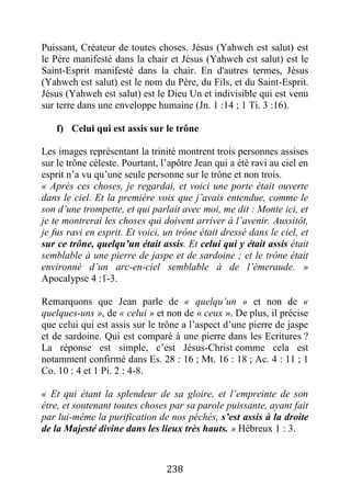 238
Puissant, Créateur de toutes choses. Jésus (Yahweh est salut) est
le Père manifesté dans la chair et Jésus (Yahweh est salut) est le
Saint-Esprit manifesté dans la chair. En d'autres termes, Jésus
(Yahweh est salut) est le nom du Père, du Fils, et du Saint-Esprit.
Jésus (Yahweh est salut) est le Dieu Un et indivisible qui est venu
sur terre dans une enveloppe humaine (Jn. 1 :14 ; 1 Ti. 3 :16).
f) Celui qui est assis sur le trône
Les images représentant la trinité montrent trois personnes assises
sur le trône céleste. Pourtant, l’apôtre Jean qui a été ravi au ciel en
esprit n’a vu qu’une seule personne sur le trône et non trois.
« Après ces choses, je regardai, et voici une porte était ouverte
dans le ciel. Et la première voix que j’avais entendue, comme le
son d’une trompette, et qui parlait avec moi, me dit : Monte ici, et
je te montrerai les choses qui doivent arriver à l’avenir. Aussitôt,
je fus ravi en esprit. Et voici, un trône était dressé dans le ciel, et
sur ce trône, quelqu’un était assis. Et celui qui y était assis était
semblable à une pierre de jaspe et de sardoine ; et le trône était
environné d’un arc-en-ciel semblable à de l’émeraude. »
Apocalypse 4 :1-3.
Remarquons que Jean parle de « quelqu’un » et non de «
quelques-uns », de « celui » et non de « ceux ». De plus, il précise
que celui qui est assis sur le trône a l’aspect d’une pierre de jaspe
et de sardoine. Qui est comparé à une pierre dans les Ecritures ?
La réponse est simple, c’est Jésus-Christ comme cela est
notamment confirmé dans Es. 28 : 16 ; Mt. 16 : 18 ; Ac. 4 : 11 ; 1
Co. 10 : 4 et 1 Pi. 2 : 4-8.
« Et qui étant la splendeur de sa gloire, et l’empreinte de son
être, et soutenant toutes choses par sa parole puissante, ayant fait
par lui-même la purification de nos péchés, s’est assis à la droite
de la Majesté divine dans les lieux très hauts. » Hébreux 1 : 3.
 