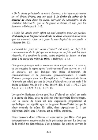 239
« Or la chose principale de notre discours, c’est que nous avons
un tel Grand-Prêtre, qui est assis à la droite du trône de la
majesté de Dieu dans les cieux, serviteur du sanctuaire, et du
véritable tabernacle, que le Seigneur a dressé et non pas les
hommes. » Hébreux 8 : 1-2.
« Mais lui, après avoir offert un seul sacrifice pour les péchés,
s’est assis pour toujours à la droite de Dieu, attendant désormais
que ses ennemis soient mis pour le marchepied de ses pieds. »
Hébreux 10 : 12.
« Portant les yeux sur Jésus (Yahweh est salut), le chef et le
consommateur de la foi qui en échange de la joie qui lui était
réservée, il a souffert la croix, ayant méprisé la honte, et s’est
assis à la droite du trône de Dieu. » Hébreux 12 : 2.
Ces quatre passages ont en commun deux expressions : « assis »,
ce qui suggère le repos après l’achèvement d’une œuvre ; et : « à
la droite », ce qui indique une place d’honneur, de
commandement et de puissance gouvernementale. Il existe
d’autres passages dans les Evangiles et le Testament de Jésus
(Yahweh est salut) parlant de Jésus (Yahweh est salut) assis à la
droite de Dieu : Mt. 26 : 64 ; Mc. 16 :19 ; Ép. 1 : 20 ; 1 Pi. 3 : 22 ;
Ap. 3 : 21 ; 4 : 2, 9 ; 5 : 1, 13 ; 7 : 15.
Lorsque les Écritures disent que Jésus (Yahweh est salut) est assis
à la droite de Dieu, cela ne doit pas être interprété littéralement.
Car la droite de Dieu est une expression prophétique et
symbolique qui signifie que le Seigneur Jésus-Christ occupe la
place centrale du trône. En effet, dans Apocalypse 5, il est
clairement établi que l’Agneau est au milieu du trône.
Nous pouvons donc affirmer en conclusion que Dieu n’est pas
une personne et encore moins trois personnes en une. La doctrine
de la trinité est démoniaque, c’est pourquoi les églises doivent la
 