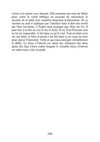 240
vomir et la rejeter avec fermeté. Elle constitue une ruse du Malin
pour voiler la vérité biblique en essayant de rationaliser le
mystère de la piété avec toutefois beaucoup d’aberrations. Or ce
mystère ne peut s’expliquer par l’intellect mais il doit être révélé
par Dieu lui-même. L’Esprit nous enseigne que Dieu est Un. Il
peut être à la fois au ciel et sur la Terre. Il est Tout-Puissant, rien
ne lui est impossible, il fait donc ce qu’il veut. Tout en étant assis
sur son trône, le Dieu d’amour s’est fait chair et est venu sur terre
pour sauver l’humanité. Voilà ce que nous enseigne véritablement
la Bible. Le Jésus (Yahweh est salut) des trinitaires fait donc
partie des faux Christ contre lesquels le véritable Jésus (Yahweh
est salut) nous a mis en garde.
 