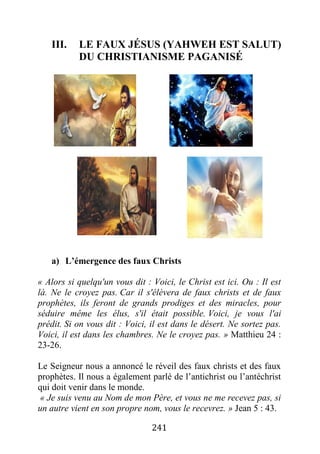 241
III. LE FAUX JÉSUS (YAHWEH EST SALUT)
DU CHRISTIANISME PAGANISÉ
a) L’émergence des faux Christs
« Alors si quelqu'un vous dit : Voici, le Christ est ici. Ou : Il est
là. Ne le croyez pas. Car il s'élèvera de faux christs et de faux
prophètes, ils feront de grands prodiges et des miracles, pour
séduire même les élus, s'il était possible. Voici, je vous l'ai
prédit. Si on vous dit : Voici, il est dans le désert. Ne sortez pas.
Voici, il est dans les chambres. Ne le croyez pas. » Matthieu 24 :
23-26.
Le Seigneur nous a annoncé le réveil des faux christs et des faux
prophètes. Il nous a également parlé de l’antichrist ou l’antéchrist
qui doit venir dans le monde.
« Je suis venu au Nom de mon Père, et vous ne me recevez pas, si
un autre vient en son propre nom, vous le recevrez. » Jean 5 : 43.
 