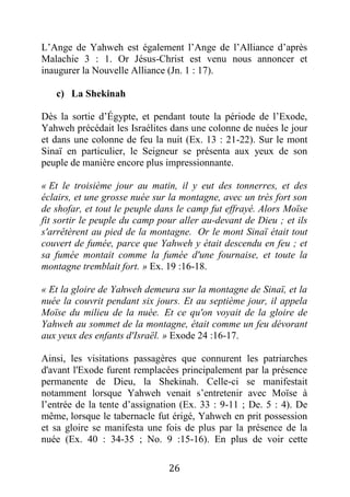 26
L’Ange de Yahweh est également l’Ange de l’Alliance d’après
Malachie 3 : 1. Or Jésus-Christ est venu nous annoncer et
inaugurer la Nouvelle Alliance (Jn. 1 : 17).
c) La Shekinah
Dès la sortie d’Égypte, et pendant toute la période de l’Exode,
Yahweh précédait les Israélites dans une colonne de nuées le jour
et dans une colonne de feu la nuit (Ex. 13 : 21-22). Sur le mont
Sinaï en particulier, le Seigneur se présenta aux yeux de son
peuple de manière encore plus impressionnante.
« Et le troisième jour au matin, il y eut des tonnerres, et des
éclairs, et une grosse nuée sur la montagne, avec un très fort son
de shofar, et tout le peuple dans le camp fut effrayé. Alors Moïse
fit sortir le peuple du camp pour aller au-devant de Dieu ; et ils
s'arrêtèrent au pied de la montagne. Or le mont Sinaï était tout
couvert de fumée, parce que Yahweh y était descendu en feu ; et
sa fumée montait comme la fumée d'une fournaise, et toute la
montagne tremblait fort. » Ex. 19 :16-18.
« Et la gloire de Yahweh demeura sur la montagne de Sinaï, et la
nuée la couvrit pendant six jours. Et au septième jour, il appela
Moïse du milieu de la nuée. Et ce qu'on voyait de la gloire de
Yahweh au sommet de la montagne, était comme un feu dévorant
aux yeux des enfants d'Israël. » Exode 24 :16-17.
Ainsi, les visitations passagères que connurent les patriarches
d'avant l'Exode furent remplacées principalement par la présence
permanente de Dieu, la Shekinah. Celle-ci se manifestait
notamment lorsque Yahweh venait s’entretenir avec Moïse à
l’entrée de la tente d’assignation (Ex. 33 : 9-11 ; De. 5 : 4). De
même, lorsque le tabernacle fut érigé, Yahweh en prit possession
et sa gloire se manifesta une fois de plus par la présence de la
nuée (Ex. 40 : 34-35 ; No. 9 :15-16). En plus de voir cette
 