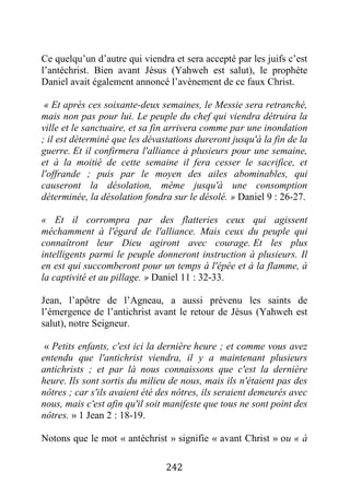 242
Ce quelqu’un d’autre qui viendra et sera accepté par les juifs c’est
l’antéchrist. Bien avant Jésus (Yahweh est salut), le prophète
Daniel avait également annoncé l’avènement de ce faux Christ.
« Et après ces soixante-deux semaines, le Messie sera retranché,
mais non pas pour lui. Le peuple du chef qui viendra détruira la
ville et le sanctuaire, et sa fin arrivera comme par une inondation
; il est déterminé que les dévastations dureront jusqu'à la fin de la
guerre. Et il confirmera l'alliance à plusieurs pour une semaine,
et à la moitié de cette semaine il fera cesser le sacrifice, et
l'offrande ; puis par le moyen des ailes abominables, qui
causeront la désolation, même jusqu'à une consomption
déterminée, la désolation fondra sur le désolé. » Daniel 9 : 26-27.
« Et il corrompra par des flatteries ceux qui agissent
méchamment à l'égard de l'alliance. Mais ceux du peuple qui
connaîtront leur Dieu agiront avec courage. Et les plus
intelligents parmi le peuple donneront instruction à plusieurs. Il
en est qui succomberont pour un temps à l'épée et à la flamme, à
la captivité et au pillage. » Daniel 11 : 32-33.
Jean, l’apôtre de l’Agneau, a aussi prévenu les saints de
l’émergence de l’antichrist avant le retour de Jésus (Yahweh est
salut), notre Seigneur.
« Petits enfants, c'est ici la dernière heure ; et comme vous avez
entendu que l'antichrist viendra, il y a maintenant plusieurs
antichrists ; et par là nous connaissons que c'est la dernière
heure. Ils sont sortis du milieu de nous, mais ils n'étaient pas des
nôtres ; car s'ils avaient été des nôtres, ils seraient demeurés avec
nous, mais c'est afin qu'il soit manifeste que tous ne sont point des
nôtres. » 1 Jean 2 : 18-19.
Notons que le mot « antéchrist » signifie « avant Christ » ou « à
 