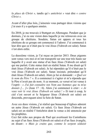 243
la place de Christ », tandis qu’« antichrist » veut dire « contre
Christ ».
Avant d’aller plus loin, j’aimerais vous partager deux visions que
j’ai eues il y a quelques années.
En 2010, je me trouvais à Stuttgart en Allemagne. Pendant que je
dormais, j’ai eu une vision dans laquelle je me retrouvais avec un
groupe de chrétiens. Soudain, Satan est apparu et tous les
chrétiens de ce groupe ont commencé à l’adorer. J’ai commencé à
leur dire que ce n’était pas le vrai Jésus (Yahweh est salut). Satan
s’est alors enfui.
La deuxième vision, je l’ai reçue en janvier 2013. Deux pigeons
sont venus vers moi et m’ont transporté sur une tour très haute sur
laquelle il y avait une statue d’un faux Jésus (Yahweh est salut)
qui me parlait. Cette statue était en réalité Satan. Il me disait qu’il
était Jésus (Yahweh est salut). Je lui répondais qu’il n’était pas le
vrai Jésus (Yahweh est salut). Satan insistait, prétendant qu’il
était Jésus (Yahweh est salut). Alors je lui ai demandé : « Quel est
le nom du Père ? ». Il a commencé à s’agiter et m’a répondu que
le Père n’avait pas de nom. A ce moment, ce verset m’est venue à
l’esprit : « J'ai fait connaître ton Nom aux hommes que tu m'as
donnés [… ]» (Jean 17 : 6). Alors j’ai commencé à crier : « Je
veux voir le vrai Jésus (Yahweh est salut) ! » Et tout à coup, le
ciel s’est ouvert et le Seigneur Jésus (Yahweh est salut) est
descendu, provoquant ainsi la fuite de Satan.
Avec ces deux visions, j’ai réalisé que beaucoup d’églises adorent
un autre Jésus (Yahweh est salut). Ce faux Jésus (Yahweh est
salut) est en réalité l’Antichrist dont la venue a été annoncée par
les prophètes.
Ceci fait écho aux propos de Paul qui avertissait les Corinthiens
au sujet d’un faux Jésus (Yahweh est salut) et d’un faux évangile,
en disant : « Mais je crains que, comme le serpent séduisit
 