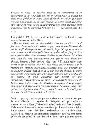 244
Eve par sa ruse, vos pensées aussi ne se corrompent en se
détournant de la simplicité qui est en Christ. Car, si quelqu'un
vient vous prêcher un autre Jésus (Yahweh est salut) que nous
n'avons pas prêché, ou si vous recevez un autre esprit que celui
que vous avez reçu, ou un autre évangile que celui que vous avez
embrassé, vous le supportez fort bien ! » (2 Corinthiens 11 :
3-4).
L’objectif de l’Antichrist est de se faire adorer par les chrétiens
comme le seul véritable Dieu.
« Que personne donc ne vous séduise d'aucune manière ; car il
faut que l'apostasie soit arrivée auparavant et que l'homme de
péché, le fils de la perdition, soit révélé, lequel s'oppose et s'élève
contre tout ce qui est appelé Dieu, ou qu'on adore, jusqu'à être
assis comme Dieu dans le temple de Dieu se proclamant lui-même
être Dieu. Ne vous souvenez-vous pas que je vous disais ces
choses, lorsque j'étais encore chez vous ? Et maintenant vous
savez ce qui le retient, afin qu'il soit révélé en son temps. Car le
mystère de l'iniquité opère déjà, seulement celui qui le retient en
ce moment le fera jusqu’à ce qu’il soit hors du chemin. Et alors
sera révélé le méchant, que le Seigneur détruira par le souffle de
sa bouche et qu'il anéantira par l'éclat de son
avènement. L'avènement de cet impie, se fera par la puissance de
Satan, avec toutes sortes de miracles, de signes, et de prodiges
mensongers, et avec toutes les séductions de l'iniquité, pour ceux
qui périssent parce qu'ils n'ont pas reçu l'amour de la vérité pour
être sauvés. » 2 Thessaloniciens 2 : 3-10.
Selon ce passage, les temps que nous vivons sont caractérisés par
la matérialisation du mystère de l’iniquité qui opère déjà au
travers des faux Jésus (Yahweh est salut) et de leur faux évangile.
Cela produit l’apostasie qui se manifeste par l’abandon de la foi et
l’attachement aux doctrines séductrices et anti-bibliques.
Aujourd’hui chaque dénomination chrétienne possède son Jésus
(Yahweh est salut) et son évangile. Seuls quelques-uns seront
 