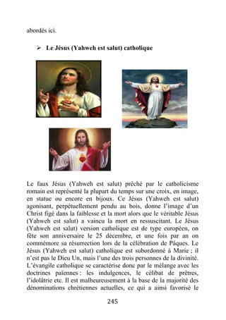 245
abordés ici.
 Le Jésus (Yahweh est salut) catholique
Le faux Jésus (Yahweh est salut) prêché par le catholicisme
romain est représenté la plupart du temps sur une croix, en image,
en statue ou encore en bijoux. Ce Jésus (Yahweh est salut)
agonisant, perpétuellement pendu au bois, donne l’image d’un
Christ figé dans la faiblesse et la mort alors que le véritable Jésus
(Yahweh est salut) a vaincu la mort en ressuscitant. Le Jésus
(Yahweh est salut) version catholique est de type européen, on
fête son anniversaire le 25 décembre, et une fois par an on
commémore sa résurrection lors de la célébration de Pâques. Le
Jésus (Yahweh est salut) catholique est subordonné à Marie ; il
n’est pas le Dieu Un, mais l’une des trois personnes de la divinité.
L’évangile catholique se caractérise donc par le mélange avec les
doctrines païennes : les indulgences, le célibat de prêtres,
l’idolâtrie etc. Il est malheureusement à la base de la majorité des
dénominations chrétiennes actuelles, ce qui a ainsi favorisé le
 