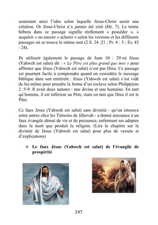 247
soutenant ainsi l’idée selon laquelle Jésus-Christ serait une
création. Or Jésus-Christ n’a jamais été créé (Hé. 7). Le terme
hébreu dans ce passage signifie réellement « posséder », «
acquérir » ou encore « acheter » selon les versions et les différents
passages où se trouve le même mot (2 S. 24 :21 ; Pr. 4 : 5 ; Es. 43
: 24).
Ils utilisent également le passage de Jean 10 : 29 où Jésus
(Yahweh est salut) dit : « Le Père est plus grand que moi » pour
affirmer que Jésus (Yahweh est salut) n’est pas Dieu. Ce passage
est pourtant facile à comprendre quand on considère le message
biblique dans son entièreté : Jésus (Yahweh est salut) s’est vidé
de lui-même pour prendre la forme d’un esclave selon Philippiens
2 :5-9. Il avait deux natures : une divine et une humaine. En tant
qu’homme, il est inférieur au Père, mais en tant que Dieu il est le
Père.
Ce faux Jésus (Yahweh est salut) sans divinité - qu’on retrouve
entre autres chez les Témoins de Jéhovah - a donné naissance à un
faux évangile dénué de vie et de puissance, enfermant ses adeptes
dans la mort que produit la religion. (Lire le chapitre sur la
divinité de Jésus (Yahweh est salut) pour plus de versets et
d’explications)
 Le faux Jésus (Yahweh est salut) de l’évangile de
prospérité
 