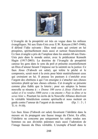 248
L’évangile de la prospérité est très en vogue dans les milieux
évangéliques. Né aux Etats-Unis avec E.W. Kenyon (1867-1948),
il défend l’idée suivante : Dieu rend ceux qui croient en lui
prospères, spirituellement mais aussi et surtout financièrement.
Ce faux évangile a pris de l’ampleur dans les années 60 aux Etats-
Unis puis dans le monde entier, avec le prédicateur Kenneth
Hagin (1917-2003). La doctrine de l’évangile de prospérité
caresse les gens dans le sens du poil et présente essentiellement
un Dieu d’amour faisant l’impasse sur la sainteté ou la justice. Ce
faux Jésus (Yahweh est salut), qui tolère le péché et le
compromis, serait mort à la croix pour bénir matériellement ceux
qui croiraient en lui. Il pousse les pasteurs à s’enrichir avec
l’argent des chrétiens à qui l’on enseigne à s’attacher aux choses
terrestres plutôt qu’aux choses célestes. Cet évangile se présente
comme plus fiable que la loterie ; pour ses adeptes la bonne
nouvelle se résume à : « Donne 100 euros à Jésus (Yahweh est
salut) et il te rendra 1000 euros » ou encore « Paie ta dîme et tu
seras béni ». Pourtant les écrits de la Nouvelle Alliance décrivent
la véritable bénédiction comme spirituelle et nous mettent en
garde contre l’amour de l’argent et du monde (Ep. 1 : 3 ; 1
Ti. 6 : 9-10).
Les faux Jésus (Yahweh est salut) favorisent l’idolâtrie dans la
mesure où ils propagent une fausse image du Christ. En effet,
l’idolâtrie ne concerne pas uniquement les cultes rendus aux
hommes ou aux divinités païennes mais aussi l’adoration de
l’image faussée du Dieu véritable. L’exemple d’Israël dans le
 