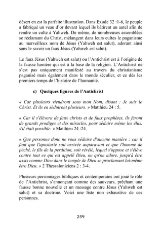 249
désert en est la parfaite illustration. Dans Exode 32 :1-6, le peuple
a fabriqué un veau d’or devant lequel ils bâtirent un autel afin de
rendre un culte à Yahweh. De même, de nombreuses assemblées
se réclamant du Christ, mélangent dans leurs cultes le paganisme
au merveilleux nom de Jésus (Yahweh est salut), adorant ainsi
sans le savoir un faux Jésus (Yahweh est salut).
Le faux Jésus (Yahweh est salut) ou l’Antichrist est à l’origine de
la fausse lumière qui est à la base de la religion. L’Antichrist ne
s’est pas uniquement manifesté au travers du christianisme
paganisé mais également dans le monde séculier, et ce dès les
premiers temps de l’histoire de l’humanité.
c) Quelques figures de l’Antichrist
« Car plusieurs viendront sous mon Nom, disant : Je suis le
Christ. Et ils en séduiront plusieurs. » Matthieu 24 : 5.
« Car il s'élèvera de faux christs et de faux prophètes, ils feront
de grands prodiges et des miracles, pour séduire même les élus,
s'il était possible. » Matthieu 24 :24.
« Que personne donc ne vous séduise d'aucune manière ; car il
faut que l'apostasie soit arrivée auparavant et que l'homme de
péché, le fils de la perdition, soit révélé, lequel s'oppose et s'élève
contre tout ce qui est appelé Dieu, ou qu'on adore, jusqu'à être
assis comme Dieu dans le temple de Dieu se proclamant lui-même
être Dieu. » 2 Thessaloniciens 2 : 3-4.
Plusieurs personnages bibliques et contemporains ont joué le rôle
de l’Antichrist, s’annonçant comme des sauveurs, prêchant une
fausse bonne nouvelle et un message contre Jésus (Yahweh est
salut) et sa doctrine. Voici une liste non exhaustive de ces
personnes.
 