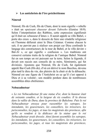 250
 Les antéchrists de l’ère préchrétienne
Nimrod
Nimrod, fils de Cush, fils de Cham, dont le nom signifie « rebelle
» était un «puissant chasseur devant Yahweh» (Genèse 10:9).
Selon l’interprétation des Rabbins, cette expression signifierait
qu’il était un «chasseur d’âmes ». Il aurait appelé sa ville Babel, «
porte des cieux », dans le dessein de faire une citadelle religieuse
où l’homme défierait ainsi le Dieu Créateur. Comme chacun le
sait, il ne parvint pas à réaliser son projet car Dieu confondit le
langage des constructeurs de la tour de Babel, et la ville devint «
Bal-Al », ce qui signifie « confusion ». Les traditions ont
conservé certains traits de la religion de l’antique Babel. Nimrod
fut en son temps un roi puissant sur la terre. Selon la légende, il
devait son succès aux conseils de sa mère, Sémiramis, qui fut
divinisée. Ajoutons que Nimrod, fils de Cush, fut également
appelé Bar-Cush (fils de), d’où est dérivé le nom Bacchus, devenu
plus tard le dieu du vin, des plaisirs de la chair et de la débauche.
Nimrod est une figure de l’Antichrist en ce qu’il s’est opposé à
Dieu et à sa volonté ; son modèle perdure dans de nombreuses
assemblées dites chrétiennes.
Nebucadnetsar
« Le roi Nebucadnetsar fit une statue d'or, dont la hauteur était
de soixante coudées, et la largeur de six coudées. Il la dressa
dans la vallée de Dura, dans la province de Babylone. Puis le roi
Nebucadnetsar envoya pour rassembler les satrapes, les
intendants, les gouverneurs, les conseillers, les trésoriers, les
jurisconsultes, les juges, et tous les magistrats des provinces, afin
qu'ils se rendent à la dédicace de la statue que le roi
Nebucadnetsar avait dressée. Ainsi furent assemblés les satrapes,
les intendants, les gouverneurs, les conseillers, les trésoriers, les
jurisconsultes, les juges, et tous les magistrats des provinces,
 