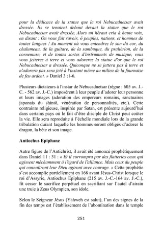 251
pour la dédicace de la statue que le roi Nebucadnetsar avait
dressée. Ils se tenaient debout devant la statue que le roi
Nebucadnetsar avait dressée. Alors un héraut cria à haute voix,
en disant : On vous fait savoir, ô peuples, nations, et hommes de
toutes langues ! Au moment où vous entendrez le son du cor, du
chalumeau, de la guitare, de la sambuque, du psaltérion, de la
cornemuse, et de toutes sortes d'instruments de musique, vous
vous jetterez à terre et vous adorerez la statue d'or que le roi
Nebucadnetsar a dressée. Quiconque ne se jettera pas à terre et
n'adorera pas sera jeté à l'instant même au milieu de la fournaise
de feu ardent. » Daniel 3 :1-6.
Plusieurs dictateurs à l'instar de Nebucadnetsar (règne : 605 av. J.-
C. - 562 av. J.-C.) imposèrent à leur peuple d’adorer leur personne
et leurs images (adoration des empereurs romains, sanctuaires
japonais du shintô, vénération de personnalités, etc.). Cette
contrainte religieuse, inspirée par Satan, est présente aujourd’hui
dans certains pays où le fait d’être disciple de Christ peut coûter
la vie. Elle sera reproduite à l’échelle mondiale lors de la grande
tribulation durant laquelle les hommes seront obligés d’adorer le
dragon, la bête et son image.
Antiochus Epiphane
Autre figure de l’Antichrist, il avait été annoncé prophétiquement
dans Daniel 11 : 31 : « Et il corrompra par des flatteries ceux qui
agissent méchamment à l'égard de l'alliance. Mais ceux du peuple
qui connaîtront leur Dieu agiront avec courage. » Cette prophétie
s’est accomplie partiellement en 168 avant Jésus-Christ lorsque le
roi d’Assyrie, Antiochus Epiphane (215 av. J.-C.-164 av. J.-C.),
fit cesser le sacrifice perpétuel en sacrifiant sur l’autel d’airain
une truie à Zeus Olympien, son idole.
Selon le Seigneur Jésus (Yahweh est salut), l’un des signes de la
fin des temps est l’établissement de l’abomination dans le temple
 