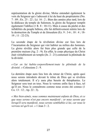 27
représentation de la gloire divine, Moïse entendait également la
voix du Seigneur qui s’adressait à lui du haut du propitiatoire (No.
7 : 89 ; Ex. 25 : 22 ; Lé. 16 : 2 ; Bien des années plus tard, lors de
la dédicace du temple de Salomon, la gloire du Seigneur remplit
également l’édifice (1 R. 8 : 10-11). Mais à cause du péché et des
infidélités du peuple hébreu, elle fut définitivement retirée lors de
la destruction du Temple et de Jérusalem (Ez. 9 : 3-6 ; 10 : 4 ; 18-
19 ; 11 : 22-23).
La seconde étape de la révélation divine eut lieu lors de
l’incarnation du Seigneur qui vint habiter au milieu des hommes.
La gloire révélée alors fut bien plus grande que celle de la
première maison (Ag. 2 : 9). En effet, le corps physique du Christ
était véritablement un temple (Jn. 2 : 21) contenant la plénitude de
la divinité.
« Car en lui habite corporellement toute la plénitude de la
divinité. » Colossiens 2 : 9.
La dernière étape aura lieu lors du retour de Christ, après quoi
nous serons introduits devant le trône de Dieu qui se révélera
alors totalement. Il n’y aura plus besoin de théophanies. Le
Seigneur sera tout en tous. Nous le verrons enfin face à face, tel
qu’il est. Nous le connaîtrons comme nous avons été connus (1
Co. 13 : 12 ; Ap. 22 : 3).
« Mes bien-aimés, nous sommes maintenant enfants de Dieu, et ce
que nous serons n'est pas encore manifesté ; or nous savons que
lorsqu'il sera manifesté, nous serons semblables à lui, car nous le
verrons tel qu'il est. » 1 Jean 3 : 2.
 