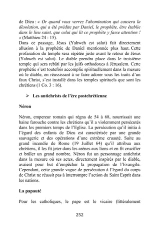 252
de Dieu : « Or quand vous verrez l'abomination qui causera la
désolation, qui a été prédite par Daniel, le prophète, être établie
dans le lieu saint, que celui qui lit ce prophète y fasse attention !
» (Matthieu 24 : 15).
Dans ce passage, Jésus (Yahweh est salut) fait directement
allusion à la prophétie de Daniel mentionnée plus haut. Cette
profanation du temple sera répétée juste avant le retour de Jésus
(Yahweh est salut). Le diable prendra place dans le troisième
temple qui sera rebâti par les juifs orthodoxes à Jérusalem. Cette
prophétie s’est toutefois accomplie spirituellement dans la mesure
où le diable, en réussissant à se faire adorer sous les traits d’un
faux Christ, s’est installé dans les temples spirituels que sont les
chrétiens (1 Co. 3 : 16).
 Les antichrists de l’ère postchrétienne
Néron
Néron, empereur romain qui régna de 54 à 68, nourrissait une
haine farouche contre les chrétiens qu’il a violemment persécutés
dans les premiers temps de l’Eglise. La persécution qu’il initia à
l’égard des enfants de Dieu est caractérisée par une grande
sauvagerie et des opérations d’une extrême cruauté. Suite au
grand incendie de Rome (19 Juillet 64) qu’il attribua aux
chrétiens, il les fit jeter dans les arènes aux lions et en fit crucifier
et brûler un grand nombre. Néron fut un personnage antichrist
dans la mesure où ses actes, directement inspirés par le diable,
avaient pour but d’empêcher la propagation de l’Evangile.
Cependant, cette grande vague de persécution à l’égard du corps
de Christ ne réussit pas à interrompre l’action du Saint Esprit dans
les nations.
La papauté
Pour les catholiques, le pape est le vicaire (littéralement
 