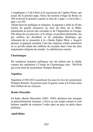 253
« remplaçant » !) de Christ et le successeur de l’apôtre Pierre, qui
aurait été le premier pape. Sirice fut nommé évêque de Rome en
384 et devint le premier à porter le titre de « pape » c’est-à-dire «
père » en 395.
Alliant pouvoir politique et religieux, la papauté a initié au fil des
siècles de grands massacres au nom du Dieu de la Bible,
notamment au travers des croisades et de l’Inquisition en Europe.
Elle abusa de ses pouvoirs, et le clergé, en position dominante, tua
par milliers les dissidents et les prétendus hérétiques qui
refusaient de se soumettre à la « Sainte Église Mère ». Jusqu’à
présent, la papauté constitue l’une des majeures entités antichrists
en ce qu’elle séduit des millions de croyants dans l’une des plus
importantes religions du monde : le catholicisme romain.
Charlemagne
De nombreux hommes politiques ont été utilisés par le diable
comme des antichrists à l’instar de Charlemagne (env. 748-814)
qui avait tenté de reconstituer l'Empire Romain.
Napoléon
Napoléon (1769-1821) nourrissait lui aussi le rêve de reconstruire
l'Empire Romain. Sa passion pour la guerre couta à la France plus
d'un million de ses citoyens.
Benito Mussolini
En Italie, Benito Mussolini (1883- 1945), dictateur très arrogant
et particulièrement manique, s’éleva en son temps comme le seul
homme capable de restaurer l’ordre dans un pays en plein chaos
politique.
Adolf Hitler
 