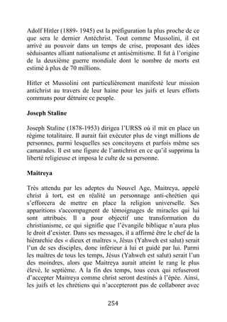 254
Adolf Hitler (1889- 1945) est la préfiguration la plus proche de ce
que sera le dernier Antéchrist. Tout comme Mussolini, il est
arrivé au pouvoir dans un temps de crise, proposant des idées
séduisantes alliant nationalisme et antisémitisme. Il fut à l’origine
de la deuxième guerre mondiale dont le nombre de morts est
estimé à plus de 70 millions.
Hitler et Mussolini ont particulièrement manifesté leur mission
antichrist au travers de leur haine pour les juifs et leurs efforts
communs pour détruire ce peuple.
Joseph Staline
Joseph Staline (1878-1953) dirigea l’URSS où il mit en place un
régime totalitaire. Il aurait fait exécuter plus de vingt millions de
personnes, parmi lesquelles ses concitoyens et parfois même ses
camarades. Il est une figure de l’antichrist en ce qu’il supprima la
liberté religieuse et imposa le culte de sa personne.
Maitreya
Très attendu par les adeptes du Nouvel Age, Maitreya, appelé
christ à tort, est en réalité un personnage anti-chrétien qui
s’efforcera de mettre en place la religion universelle. Ses
apparitions s'accompagnent de témoignages de miracles qui lui
sont attribués. Il a pour objectif une transformation du
christianisme, ce qui signifie que l’évangile biblique n’aura plus
le droit d’exister. Dans ses messages, il a affirmé être le chef de la
hiérarchie des « dieux et maîtres », Jésus (Yahweh est salut) serait
l’un de ses disciples, donc inférieur à lui et guidé par lui. Parmi
les maîtres de tous les temps, Jésus (Yahweh est salut) serait l’un
des moindres, alors que Maitreya aurait atteint le rang le plus
élevé, le septième. A la fin des temps, tous ceux qui refuseront
d’accepter Maitreya comme christ seront destinés à l’épée. Ainsi,
les juifs et les chrétiens qui n’accepteront pas de collaborer avec
 