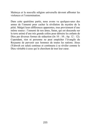 255
Maitreya et la nouvelle religion universelle devront affronter les
violences et l’extermination.
Dans cette quatrième partie, nous avons vu quelques-unes des
armes de l’ennemi pour cacher la révélation du mystère de la
piété. Malgré leurs différences apparentes, tous proviennent d’une
même source : l’ennemi de nos âmes, Satan, qui est descendu sur
la terre animé d’une très grande colère pour détruire les enfants de
Dieu par diverses formes de séduction (Jn 10 : 10 ; Ap. 12 : 12).
Cependant, rien ni personne ne peut empêcher l’évangile du
Royaume de parvenir aux hommes de toutes les nations. Jésus
(Yahweh est salut) continue et continuera à se révéler comme le
Dieu véritable à ceux qui le cherchent de tout leur cœur.
 