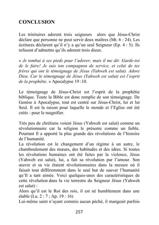 257
CONCLUSION
Les trinitaires adorent trois seigneurs alors que Jésus-Christ
déclare que personne ne peut servir deux maîtres (Mt. 6 : 24). Les
écritures déclarent qu’il n’y a qu’un seul Seigneur (Ep. 4 : 5). Ils
refusent d’admettre qu’ils adorent trois dieux.
« Je tombai à ses pieds pour l’adorer; mais il me dit: Garde-toi
de le faire! Je suis ton compagnon de service, et celui de tes
frères qui ont le témoignage de Jésus (Yahweh est salut). Adore
Dieu. Car le témoignage de Jésus (Yahweh est salut) est l’esprit
de la prophétie. » Apocalypse 19 :10.
Le témoignage de Jésus-Christ est l’esprit de la prophétie
biblique. Toute la Bible est donc remplie de son témoignage. De
Genèse à Apocalypse, tout est centré sur Jésus-Christ, lui et lui
Seul. Il est la raison pour laquelle le monde et l’Eglise ont été
créés : pour le magnifier.
Très peu de chrétiens voient Jésus (Yahweh est salut) comme un
révolutionnaire car la religion le présente comme un faible.
Pourtant Il a apporté la plus grande des révolutions de l’histoire
de l’humanité.
La révolution est le changement d’un régime à un autre, le
chamboulement des mœurs, des habitudes et des idées. Si toutes
les révolutions humaines ont été faites par la violence, Jésus
(Yahweh est salut), lui, a fait sa révolution par l’amour. Son
œuvre et sa vie étaient révolutionnaires dans la mesure où il
faisait tout différemment dans le seul but de sauver l’humanité
qu’Il a tant aimée. Voici quelques-unes des caractéristiques de
cette révolution dans la vie terrestre du Seigneur Jésus (Yahweh
est salut) :
Alors qu’il est le Roi des rois, il est né humblement dans une
étable (Lu. 2 : 7 ; Ap. 19 : 16)
Lui-même saint n’ayant commis aucun péché, il mangeait parfois
 