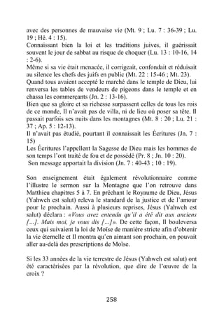 258
avec des personnes de mauvaise vie (Mt. 9 ; Lu. 7 : 36-39 ; Lu.
19 ; Hé. 4 : 15).
Connaissant bien la loi et les traditions juives, il guérissait
souvent le jour de sabbat au risque de choquer (Lu. 13 : 10-16, 14
: 2-6).
Même si sa vie était menacée, il corrigeait, confondait et réduisait
au silence les chefs des juifs en public (Mt. 22 : 15-46 ; Mt. 23).
Quand tous avaient accepté le marché dans le temple de Dieu, lui
renversa les tables de vendeurs de pigeons dans le temple et en
chassa les commerçants (Jn. 2 : 13-16).
Bien que sa gloire et sa richesse surpassent celles de tous les rois
de ce monde, Il n’avait pas de villa, ni de lieu où poser sa tête. Il
passait parfois ses nuits dans les montagnes (Mt. 8 : 20 ; Lu. 21 :
37 ; Ap. 5 : 12-13).
Il n’avait pas étudié, pourtant il connaissait les Écritures (Jn. 7 :
15)
Les Écritures l’appellent la Sagesse de Dieu mais les hommes de
son temps l’ont traité de fou et de possédé (Pr. 8 ; Jn. 10 : 20).
Son message apportait la division (Jn. 7 : 40-43 ; 10 : 19).
Son enseignement était également révolutionnaire comme
l’illustre le sermon sur la Montagne que l’on retrouve dans
Matthieu chapitres 5 à 7. En prêchant le Royaume de Dieu, Jésus
(Yahweh est salut) releva le standard de la justice et de l’amour
pour le prochain. Aussi à plusieurs reprises, Jésus (Yahweh est
salut) déclara : «Vous avez entendu qu’il a été dit aux anciens
[…]. Mais moi, je vous dis […]». De cette façon, Il bouleversa
ceux qui suivaient la loi de Moïse de manière stricte afin d’obtenir
la vie éternelle et Il montra qu’en aimant son prochain, on pouvait
aller au-delà des prescriptions de Moïse.
Si les 33 années de la vie terrestre de Jésus (Yahweh est salut) ont
été caractérisées par la révolution, que dire de l’œuvre de la
croix ?
 