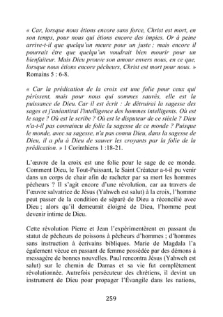 259
« Car, lorsque nous étions encore sans force, Christ est mort, en
son temps, pour nous qui étions encore des impies. Or à peine
arrive-t-il que quelqu’un meure pour un juste ; mais encore il
pourrait être que quelqu’un voudrait bien mourir pour un
bienfaiteur. Mais Dieu prouve son amour envers nous, en ce que,
lorsque nous étions encore pêcheurs, Christ est mort pour nous. »
Romains 5 : 6-8.
« Car la prédication de la croix est une folie pour ceux qui
périssent, mais pour nous qui sommes sauvés, elle est la
puissance de Dieu. Car il est écrit : Je détruirai la sagesse des
sages et j'anéantirai l'intelligence des hommes intelligents. Où est
le sage ? Où est le scribe ? Où est le disputeur de ce siècle ? Dieu
n'a-t-il pas convaincu de folie la sagesse de ce monde ? Puisque
le monde, avec sa sagesse, n'a pas connu Dieu, dans la sagesse de
Dieu, il a plu à Dieu de sauver les croyants par la folie de la
prédication. » 1 Corinthiens 1 :18-21.
L’œuvre de la croix est une folie pour le sage de ce monde.
Comment Dieu, le Tout-Puissant, le Saint Créateur a-t-il pu venir
dans un corps de chair afin de racheter par sa mort les hommes
pécheurs ? Il s’agit encore d’une révolution, car au travers de
l’œuvre salvatrice de Jésus (Yahweh est salut) à la croix, l’homme
peut passer de la condition de séparé de Dieu a réconcilié avec
Dieu ; alors qu’il demeurait éloigné de Dieu, l’homme peut
devenir intime de Dieu.
Cette révolution Pierre et Jean l’expérimentèrent en passant du
statut de pêcheurs de poissons à pêcheurs d’hommes ; d’hommes
sans instruction à écrivains bibliques. Marie de Magdala l’a
également vécue en passant de femme possédée par des démons à
messagère de bonnes nouvelles. Paul rencontra Jésus (Yahweh est
salut) sur le chemin de Damas et sa vie fut complètement
révolutionnée. Autrefois persécuteur des chrétiens, il devint un
instrument de Dieu pour propager l’Évangile dans les nations,
 