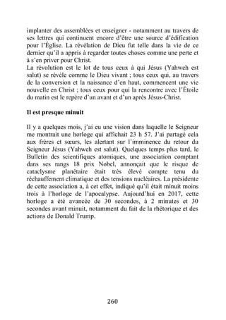 260
implanter des assemblées et enseigner - notamment au travers de
ses lettres qui continuent encore d’être une source d’édification
pour l’Église. La révélation de Dieu fut telle dans la vie de ce
dernier qu’il a appris à regarder toutes choses comme une perte et
à s’en priver pour Christ.
La révolution est le lot de tous ceux à qui Jésus (Yahweh est
salut) se révèle comme le Dieu vivant ; tous ceux qui, au travers
de la conversion et la naissance d’en haut, commencent une vie
nouvelle en Christ ; tous ceux pour qui la rencontre avec l’Étoile
du matin est le repère d’un avant et d’un après Jésus-Christ.
Il est presque minuit
Il y a quelques mois, j’ai eu une vision dans laquelle le Seigneur
me montrait une horloge qui affichait 23 h 57. J’ai partagé cela
aux frères et sœurs, les alertant sur l’imminence du retour du
Seigneur Jésus (Yahweh est salut). Quelques temps plus tard, le
Bulletin des scientifiques atomiques, une association comptant
dans ses rangs 18 prix Nobel, annonçait que le risque de
cataclysme planétaire était très élevé compte tenu du
réchauffement climatique et des tensions nucléaires. La présidente
de cette association a, à cet effet, indiqué qu’il était minuit moins
trois à l’horloge de l’apocalypse. Aujourd’hui en 2017, cette
horloge a été avancée de 30 secondes, à 2 minutes et 30
secondes avant minuit, notamment du fait de la rhétorique et des
actions de Donald Trump.
 