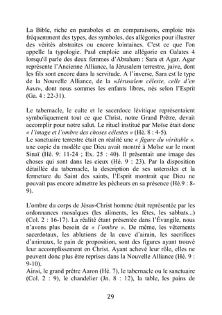 29
La Bible, riche en paraboles et en comparaisons, emploie très
fréquemment des types, des symboles, des allégories pour illustrer
des vérités abstraites ou encore lointaines. C'est ce que l'on
appelle la typologie. Paul emploie une allégorie en Galates 4
lorsqu'il parle des deux femmes d’Abraham : Sara et Agar. Agar
représente l’Ancienne Alliance, la Jérusalem terrestre, juive, dont
les fils sont encore dans la servitude. A l’inverse, Sara est le type
de la Nouvelle Alliance, de la «Jérusalem céleste, celle d’en
haut», dont nous sommes les enfants libres, nés selon l’Esprit
(Ga. 4 : 22-31).
Le tabernacle, le culte et le sacerdoce lévitique représentaient
symboliquement tout ce que Christ, notre Grand Prêtre, devait
accomplir pour notre salut. Le rituel institué par Moïse était donc
« l’image et l’ombre des choses célestes » (Hé. 8 : 4-5).
Le sanctuaire terrestre était en réalité une « figure du véritable »,
une copie du modèle que Dieu avait montré à Moïse sur le mont
Sinaï (Hé. 9: 11-24 ; Ex. 25 : 40). Il présentait une image des
choses qui sont dans les cieux (Hé. 9 : 23). Par la disposition
détaillée du tabernacle, la description de ses ustensiles et la
fermeture du Saint des saints, l’Esprit montrait que Dieu ne
pouvait pas encore admettre les pécheurs en sa présence (Hé.9 : 8-
9).
L'ombre du corps de Jésus-Christ homme était représentée par les
ordonnances mosaïques (les aliments, les fêtes, les sabbats...)
(Col. 2 : 16-17). La réalité étant présentée dans l’Évangile, nous
n’avons plus besoin de « l’ombre ». De même, les vêtements
sacerdotaux, les ablutions de la cuve d’airain, les sacrifices
d’animaux, le pain de proposition, sont des figures ayant trouvé
leur accomplissement en Christ. Ayant achevé leur rôle, elles ne
peuvent donc plus être reprises dans la Nouvelle Alliance (Hé. 9 :
9-10).
Ainsi, le grand prêtre Aaron (Hé. 7), le tabernacle ou le sanctuaire
(Col. 2 : 9), le chandelier (Jn. 8 : 12), la table, les pains de
 