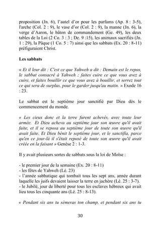 30
proposition (Jn. 6), l’autel d’or pour les parfums (Ap. 8 : 3-5),
l'arche (Col. 2 : 9), le vase d’or (Col. 2 : 9), la manne (Jn. 6), la
verge d’Aaron, le bâton de commandement (Ge. 49), les deux
tables de la Loi (2 Co. 3 : 3 ; De. 9 :15), les animaux sacrifiés (Jn.
1 : 29), la Pâque (1 Co. 5 : 7) ainsi que les sabbats (Ex. 20 : 8-11)
préfiguraient Christ.
Les sabbats
« Et il leur dit : C'est ce que Yahweh a dit : Demain est le repos,
le sabbat consacré à Yahweh ; faites cuire ce que vous avez à
cuire, et faites bouillir ce que vous avez à bouillir, et serrez tout
ce qui sera de surplus, pour le garder jusqu'au matin. » Exode 16
: 23.
Le sabbat est le septième jour sanctifié par Dieu dès le
commencement du monde.
« Les cieux donc et la terre furent achevés, avec toute leur
armée. Et Dieu acheva au septième jour son œuvre qu'il avait
faite, et il se reposa au septième jour de toute son œuvre qu'il
avait faite. Et Dieu bénit le septième jour, et le sanctifia, parce
qu'en ce jour-là il s'était reposé de toute son œuvre qu'il avait
créée en la faisant » Genèse 2 : 1-3.
Il y avait plusieurs sortes de sabbats sous la loi de Moïse :
- le premier jour de la semaine (Ex. 20 : 8-11)
- les fêtes de Yahweh (Lé. 23)
- l’année sabbatique qui tombait tous les sept ans, année durant
laquelle les juifs devaient laisser la terre en jachère (Lé. 25 : 3-7).
- le Jubilé, jour de liberté pour tous les esclaves hébreux qui avait
lieu tous les cinquante ans (Lé. 25 : 8-13).
« Pendant six ans tu sèmeras ton champ, et pendant six ans tu
 