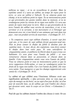 31
tailleras ta vigne ; et tu en recueilleras le produit. Mais la
septième année il y aura un sabbat, un temps de repos pour la
terre, ce sera un sabbat à Yahweh. Tu ne sèmeras point ton
champ, et tu ne tailleras point ta vigne. Tu ne moissonneras point
ce qui proviendra des grains tombés dans ta moisson, et tu ne
vendangeras point les raisins de ta vigne non taillée. Ce sera une
année de repos total pour la terre. Mais ce qui proviendra de la
terre l'année du sabbat vous servira de nourriture, à toi, à ton
serviteur et à ta servante, à ton mercenaire et à l'étranger qui
demeurent avec toi, à ton bétail et aux animaux qui sont dans ton
pays ; tout son produit servira de nourriture. » Lévitique 25 : 3-7.
« Tu compteras aussi sept sabbats d'années, à savoir sept fois
sept ans, et les jours de sept sabbats feront quarante-neuf ans.
Puis tu feras sonner le shofar du jubilé le dixième jour du
septième mois ; le jour, dis-je, des expiations, vous ferez sonner
le shofar dans tout votre pays. Et vous sanctifierez la
cinquantième année, et publierez la liberté dans le pays à tous ses
habitants. Ce sera pour vous l'année du jubilé ; et vous
retournerez chacun dans sa possession, et chacun dans sa
famille. Cette cinquantième année vous sera l'année du jubilé.
Vous ne sèmerez point et vous ne moissonnerez point ce que la
terre rapportera d'elle-même, et vous ne vendangerez point les
fruits de la vigne non taillée. Car c'est l'année du jubilé, elle vous
sera sainte. Vous mangerez ce que les champs rapporteront cette
année-là. » Lévitique 25 : 8-13.
Le sabbat tel que célébré sous l'Ancienne Alliance avait une
signification spirituelle. « Que personne donc ne vous juge au
sujet du manger ou du boire, ou au sujet d'un jour de fête, ou d'un
jour de nouvelle lune, ou de sabbat, qui sont l'ombre des choses
qui devaient venir, mais le corps est en Christ. » Colossiens 2 :
16-17.
Paul dit que les sabbats étaient l’ombre des choses à venir. Or ces
 