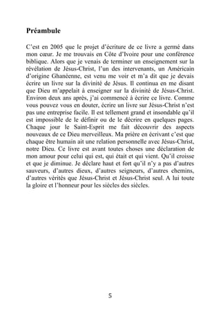 5
Préambule
C’est en 2005 que le projet d’écriture de ce livre a germé dans
mon cœur. Je me trouvais en Côte d’Ivoire pour une conférence
biblique. Alors que je venais de terminer un enseignement sur la
révélation de Jésus-Christ, l’un des intervenants, un Américain
d’origine Ghanéenne, est venu me voir et m’a dit que je devais
écrire un livre sur la divinité de Jésus. Il continua en me disant
que Dieu m’appelait à enseigner sur la divinité de Jésus-Christ.
Environ deux ans après, j’ai commencé à écrire ce livre. Comme
vous pouvez vous en douter, écrire un livre sur Jésus-Christ n’est
pas une entreprise facile. Il est tellement grand et insondable qu’il
est impossible de le définir ou de le décrire en quelques pages.
Chaque jour le Saint-Esprit me fait découvrir des aspects
nouveaux de ce Dieu merveilleux. Ma prière en écrivant c’est que
chaque être humain ait une relation personnelle avec Jésus-Christ,
notre Dieu. Ce livre est avant toutes choses une déclaration de
mon amour pour celui qui est, qui était et qui vient. Qu’il croisse
et que je diminue. Je déclare haut et fort qu’il n’y a pas d’autres
sauveurs, d’autres dieux, d’autres seigneurs, d’autres chemins,
d’autres vérités que Jésus-Christ et Jésus-Christ seul. A lui toute
la gloire et l’honneur pour les siècles des siècles.
 