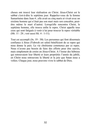 32
choses ont trouvé leur réalisation en Christ. Jésus-Christ est le
sabbat c'est-à-dire le septième jour. Rappelez-vous de la femme
Samaritaine dans Jean 4 ; elle avait eu cinq maris et vivait avec un
sixième homme qui n’était pas son mari mais son concubin, peut-
être même le mari d’autrui. Lorsqu'elle rencontra Christ, le
septième homme, elle trouva enfin le repos. Christ appelle tous
ceux qui sont fatigués à venir à lui pour trouver le repos véritable
(Mt. 11 : 28 ; voir aussi Hé. 4 : 1-11).
Tout est accompli (Jn. 19 : 30). Les personnes qui font désormais
confiance à Jésus (Yahweh est salut) bénéficient de ce repos qui
nous donne la paix. La vie chrétienne commence par ce repos.
Nous n’avons pas besoin de faire des efforts pour être sauvés,
mais simplement de croire en Jésus-Christ. A l’instar des hébreux
qui retrouvaient leur liberté et leurs propriétés l’année du jubilé,
en Christ nous retrouvons la liberté et la joie que Satan nous a
volées. Chaque jour, nous pouvons vivre le sabbat de Dieu.
 