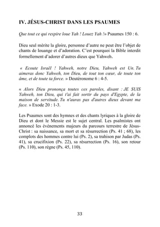 33
IV. JÉSUS-CHRIST DANS LES PSAUMES
Que tout ce qui respire loue Yah ! Louez Yah !» Psaumes 150 : 6.
Dieu seul mérite la gloire, personne d’autre ne peut être l’objet de
chants de louange et d’adoration. C’est pourquoi la Bible interdit
formellement d’adorer d’autres dieux que Yahweh.
« Ecoute Israël ! Yahweh, notre Dieu, Yahweh est Un. Tu
aimeras donc Yahweh, ton Dieu, de tout ton cœur, de toute ton
âme, et de toute ta force. » Deutéronome 6 : 4-5.
« Alors Dieu prononça toutes ces paroles, disant : JE SUIS
Yahweh, ton Dieu, qui t'ai fait sortir du pays d'Egypte, de la
maison de servitude. Tu n'auras pas d'autres dieux devant ma
face. » Exode 20 : 1-3.
Les Psaumes sont des hymnes et des chants lyriques à la gloire de
Dieu et dont le Messie est le sujet central. Les psalmistes ont
annoncé les événements majeurs du parcours terrestre de Jésus-
Christ : sa naissance, sa mort et sa résurrection (Ps. 41 ; 68), les
complots des hommes contre lui (Ps. 2), sa trahison par Judas (Ps.
41), sa crucifixion (Ps. 22), sa résurrection (Ps. 16), son retour
(Ps. 110), son règne (Ps. 45, 110).
 