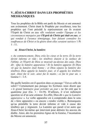 37
V. JÉSUS-CHRIST DANS LES PROPHÉTIES
MESSIANIQUES
Tous les prophètes de la Bible ont parlé du Messie et ont annoncé
son avènement. Christ étant le Prophète par excellence, tous les
prophètes qui l’ont précédé le représentaient car ils avaient
l’Esprit de Christ en eux «Ils voulaient sonder l'époque et les
circonstances marquées par l'Esprit de Christ qui était en eux, et
qui rendait à l'avance témoignage, leur faisant connaître les
souffrances de Christ et la gloire dont elles seraient suivies» 1 Pi
1 : 11.
a) Jésus-Christ, la lumière
« Au commencement, Dieu créa les cieux et la terre. Et la terre
devint informe et vide ; les ténèbres étaient à la surface de
l'abîme, et l'Esprit de Dieu se mouvait au-dessus des eaux. Dieu
dit : Que la lumière apparaisse ! Et la lumière apparut. Et Dieu
vit que la lumière était bonne ; et Dieu sépara la lumière des
ténèbres. Dieu appela la lumière jour, et il appela les ténèbres
nuit. Ainsi fut le soir, ainsi fut le matin ; ce fut le jour un. »
Genèse 1 : 1-5.
De quelle lumière est-il question dans ce passage ? Est-ce celle du
soleil ? Certainement pas puisque les Ecritures nous disent que
« le grand luminaire pour présider au jour » ne fut créé que le
quatrième jour (Ge. 1 : 14-19). D’ailleurs, il n’est nullement
question ici d’un acte créateur. En effet, Dieu dit « que la Lumière
apparaisse ». Le verbe apparaître est à comprendre dans le sens
de « faire apparaitre » ou encore « rendre visible ». Remarquons
qu’au préalable la terre devint informe et vide à cause des
ténèbres qui y régnaient. La Lumière qui paraît n’est autre que
Jésus-Christ lui-même qui intervient pour détruire les œuvres du
diable. Ainsi, dès les premières lignes de la Genèse, l’incarnation
du Messie est annoncée.
 