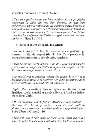 39
prophéties concernant la venue du Messie.
« C'est au sujet de ce salut que les prophètes, qui ont prophétisé
concernant la grâce qui vous était destinée, ont fait leurs
recherches et leurs investigations. Ils voulaient sonder l'époque et
les circonstances marquées par l'Esprit prophétique de Christ qui
était en eux, et qui rendait à l'avance témoignage, leur faisant
connaître les souffrances de Christ et la gloire dont elles seraient
suivies. » 1 Pierre 1 : 10-11.
b) Jésus (Yahweh est salut), la postérité
Dieu avait annoncé à Eve la naissance d’une postérité qui
écraserait la tête du serpent (Ge. 3 : 15). Cette promesse fut
renouvelée notamment au père de la foi, Abraham.
« Puis l'ayant fait sortir dehors, il lui dit : Lève maintenant les
yeux au ciel et compte les étoiles si tu peux les compter. Et il lui
dit : Ainsi sera ta postérité. » Genèse 15 : 5.
« Je multiplierai ta postérité comme les étoiles du ciel ; et je
donnerai ces contrées à ta postérité ; et toutes les nations de la
terre seront bénies en ta postérité. » Genèse 26 : 4.
L’apôtre Paul a confirmé dans ses épîtres aux Galates et aux
Ephésiens que la postérité annoncée à Eve et à Abraham était en
réalité Jésus-Christ.
« Or les promesses ont été faites à Abraham et à sa postérité. Il
n'est pas dit : Et aux postérités, comme s'il avait parlé de
plusieurs, mais comme parlant d'une seule, et à sa postérité, c'est-
à-dire Christ. » Galates 3 : 16.
« Béni soit Dieu et Père, notre Seigneur Jésus-Christ, qui nous a
bénis de toutes bénédictions spirituelles dans les lieux célestes en
 