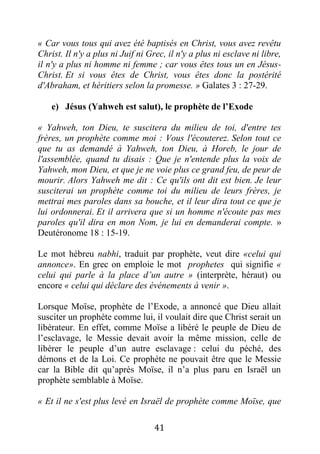 41
« Car vous tous qui avez été baptisés en Christ, vous avez revêtu
Christ. Il n'y a plus ni Juif ni Grec, il n'y a plus ni esclave ni libre,
il n'y a plus ni homme ni femme ; car vous êtes tous un en Jésus-
Christ. Et si vous êtes de Christ, vous êtes donc la postérité
d'Abraham, et héritiers selon la promesse. » Galates 3 : 27-29.
e) Jésus (Yahweh est salut), le prophète de l’Exode
« Yahweh, ton Dieu, te suscitera du milieu de toi, d'entre tes
frères, un prophète comme moi : Vous l'écouterez. Selon tout ce
que tu as demandé à Yahweh, ton Dieu, à Horeb, le jour de
l'assemblée, quand tu disais : Que je n'entende plus la voix de
Yahweh, mon Dieu, et que je ne voie plus ce grand feu, de peur de
mourir. Alors Yahweh me dit : Ce qu'ils ont dit est bien. Je leur
susciterai un prophète comme toi du milieu de leurs frères, je
mettrai mes paroles dans sa bouche, et il leur dira tout ce que je
lui ordonnerai. Et il arrivera que si un homme n'écoute pas mes
paroles qu'il dira en mon Nom, je lui en demanderai compte. »
Deutéronome 18 : 15-19.
Le mot hébreu nabhi, traduit par prophète, veut dire «celui qui
annonce». En grec on emploie le mot prophetes qui signifie «
celui qui parle à la place d’un autre » (interprète, héraut) ou
encore « celui qui déclare des événements à venir ».
Lorsque Moïse, prophète de l’Exode, a annoncé que Dieu allait
susciter un prophète comme lui, il voulait dire que Christ serait un
libérateur. En effet, comme Moïse a libéré le peuple de Dieu de
l’esclavage, le Messie devait avoir la même mission, celle de
libérer le peuple d’un autre esclavage : celui du péché, des
démons et de la Loi. Ce prophète ne pouvait être que le Messie
car la Bible dit qu’après Moïse, il n’a plus paru en Israël un
prophète semblable à Moïse.
« Et il ne s'est plus levé en Israël de prophète comme Moïse, que
 