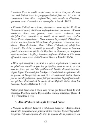 43
il roula le livre, le rendit au serviteur, et s'assit. Les yeux de tous
ceux qui étaient dans la synagogue étaient fixés sur lui. Alors il
commença à leur dire : Aujourd'hui, cette parole de l'Ecriture,
que vous venez d'entendre, est accomplie. » Luc 4 : 16-21.
« Comme il disait ces choses, plusieurs crurent en lui. Et Jésus
(Yahweh est salut) disait aux Juifs qui avaient cru en lui : Si vous
demeurez dans ma parole, vous serez vraiment mes
disciples. Vous connaîtrez la vérité, et la vérité vous rendra
libres. Ils lui répondirent : Nous sommes la postérité d'Abraham,
et nous n'avons jamais été esclaves de personne ; comment donc
dis-tu : Vous deviendrez libres ? Jésus (Yahweh est salut) leur
répondit : En vérité, en vérité, je vous dis : Quiconque se livre au
péché est esclave du péché. Or l'esclave ne demeure pas toujours
dans la maison ; le fils y demeure toujours. Si donc le Fils vous
affranchit, vous serez véritablement libres. » Jean 8 : 30-36.
« Dieu, qui autrefois a parlé à nos pères, à plusieurs reprises et
de plusieurs manières par les prophètes, nous a parlé en ces
derniers jours par son Fils, qu'il a établi héritier de toutes choses,
et par lequel il a aussi fait les âges ; et qui étant la splendeur de
sa gloire, et l'empreinte de son être, et soutenant toutes choses
par sa parole puissante, ayant fait par lui-même la purification de
nos péchés, s'est assis à la droite de la Majesté divine dans les
lieux très hauts.» Hébreux 1 : 1-3.
Nul ne peut donc aller à Dieu sans passer par Jésus-Christ, le seul
et unique Prophète que le Père a établi comme médiateur (Jean 14
: 6 ; 1 Timothée 2 : 5).
f) Jésus (Yahweh est salut), le Grand Prêtre
« Psaume de David. Yahweh a dit à mon Seigneur : Assieds-toi à
ma droite, jusqu'à ce que je fasse de tes ennemis le marchepied de
tes pieds. Yahweh étendra de Sion le sceptre de ta puissance, en
 