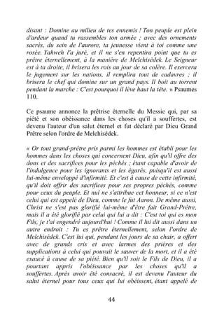 44
disant : Domine au milieu de tes ennemis ! Ton peuple est plein
d'ardeur quand tu rassembles ton armée ; avec des ornements
sacrés, du sein de l'aurore, ta jeunesse vient à toi comme une
rosée. Yahweh l'a juré, et il ne s'en repentira point que tu es
prêtre éternellement, à la manière de Melchisédek. Le Seigneur
est à ta droite, il brisera les rois au jour de sa colère. Il exercera
le jugement sur les nations, il remplira tout de cadavres ; il
brisera le chef qui domine sur un grand pays. Il boit au torrent
pendant la marche : C'est pourquoi il lève haut la tête. » Psaumes
110.
Ce psaume annonce la prêtrise éternelle du Messie qui, par sa
piété et son obéissance dans les choses qu'il a souffertes, est
devenu l'auteur d'un salut éternel et fut déclaré par Dieu Grand
Prêtre selon l'ordre de Melchisédek.
« Or tout grand-prêtre pris parmi les hommes est établi pour les
hommes dans les choses qui concernent Dieu, afin qu'il offre des
dons et des sacrifices pour les péchés ; étant capable d'avoir de
l'indulgence pour les ignorants et les égarés, puisqu'il est aussi
lui-même enveloppé d'infirmité. Et c'est à cause de cette infirmité,
qu'il doit offrir des sacrifices pour ses propres péchés, comme
pour ceux du peuple. Et nul ne s'attribue cet honneur, si ce n'est
celui qui est appelé de Dieu, comme le fut Aaron. De même aussi,
Christ ne s'est pas glorifié lui-même d'être fait Grand-Prêtre,
mais il a été glorifié par celui qui lui a dit : C'est toi qui es mon
Fils, je t'ai engendré aujourd'hui ! Comme il lui dit aussi dans un
autre endroit : Tu es prêtre éternellement, selon l'ordre de
Melchisédek. C'est lui qui, pendant les jours de sa chair, a offert
avec de grands cris et avec larmes des prières et des
supplications à celui qui pouvait le sauver de la mort, et il a été
exaucé à cause de sa piété. Bien qu'il soit le Fils de Dieu, il a
pourtant appris l'obéissance par les choses qu'il a
souffertes. Après avoir été consacré, il est devenu l'auteur du
salut éternel pour tous ceux qui lui obéissent, étant appelé de
 