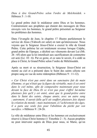 45
Dieu à être Grand-Prêtre selon l'ordre de Melchisédek. »
Hébreux 5 : 1-10.
Le grand prêtre était le médiateur entre Dieu et les hommes.
Contrairement aux prophètes qui étaient des messagers de Dieu
envoyés vers les hommes, le grand prêtre présentait au Seigneur
les problèmes des hommes.
Dans l’évangile de Jean, le chapitre 17 illustre parfaitement le
service de Jésus (Yahweh est salut) en tant qu'intercesseur. Nous
voyons que le Seigneur Jésus-Christ a exercé le rôle de Grand
Prêtre. Cette prêtrise lui est totalement revenue lorsque Caïphe,
grand prêtre de l'époque, a déchiré ses vêtements devant Lui (Mt.
26 : 65) alors que la loi interdisait aux sacrificateurs de commettre
cet acte (Lé. 10 : 6). Par ce geste, et ce sans le savoir, il a cédé sa
place à Christ, le Grand Prêtre selon l’ordre de Mélchisedek.
Après sa mort et sa résurrection, le Seigneur Jésus-Christ est
monté au ciel et a présenté dans le Saint des saints céleste son
propre sang en vue de notre rédemption (Hébreux 9 : 11-12).
« Car Christ n'est pas entré dans un sanctuaire fait de main
d'homme, et qui n'était que la figure du véritable, mais il est entré
dans le ciel même, afin de comparaître maintenant pour nous
devant la face de Dieu. Et ce n'est pas pour s'offrir lui-même
plusieurs fois qu'il y est entré, ainsi que le grand-prêtre entre
dans le Saint des saints, chaque année, avec un autre sang
; autrement, il aurait fallu qu'il ait souffert plusieurs fois depuis
la création du monde ; mais maintenant, à l’achèvement des âges,
il a paru une seule fois pour l'abolition du péché par son
sacrifice. » Hébreux 9 : 24-26.
Le rôle de médiateur entre Dieu et les hommes est exclusivement
réservé à Jésus-Christ homme (1 Timothée 2 : 5). Aucun prophète
ne peut intervenir auprès de Dieu pour nous, ni Marie, qu’on
 