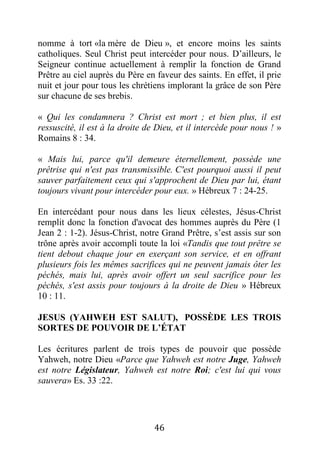 46
nomme à tort «la mère de Dieu », et encore moins les saints
catholiques. Seul Christ peut intercéder pour nous. D’ailleurs, le
Seigneur continue actuellement à remplir la fonction de Grand
Prêtre au ciel auprès du Père en faveur des saints. En effet, il prie
nuit et jour pour tous les chrétiens implorant la grâce de son Père
sur chacune de ses brebis.
« Qui les condamnera ? Christ est mort ; et bien plus, il est
ressuscité, il est à la droite de Dieu, et il intercède pour nous ! »
Romains 8 : 34.
« Mais lui, parce qu'il demeure éternellement, possède une
prêtrise qui n'est pas transmissible. C'est pourquoi aussi il peut
sauver parfaitement ceux qui s'approchent de Dieu par lui, étant
toujours vivant pour intercéder pour eux. » Hébreux 7 : 24-25.
En intercédant pour nous dans les lieux célestes, Jésus-Christ
remplit donc la fonction d'avocat des hommes auprès du Père (1
Jean 2 : 1-2). Jésus-Christ, notre Grand Prêtre, s’est assis sur son
trône après avoir accompli toute la loi «Tandis que tout prêtre se
tient debout chaque jour en exerçant son service, et en offrant
plusieurs fois les mêmes sacrifices qui ne peuvent jamais ôter les
péchés, mais lui, après avoir offert un seul sacrifice pour les
péchés, s'est assis pour toujours à la droite de Dieu » Hébreux
10 : 11.
JESUS (YAHWEH EST SALUT), POSSÈDE LES TROIS
SORTES DE POUVOIR DE L’ÉTAT
Les écritures parlent de trois types de pouvoir que possède
Yahweh, notre Dieu «Parce que Yahweh est notre Juge, Yahweh
est notre Législateur, Yahweh est notre Roi; c'est lui qui vous
sauvera» Es. 33 :22.
 