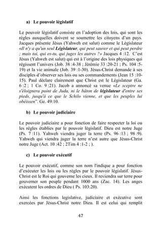47
a) Le pouvoir législatif
Le pouvoir législatif consiste en l’adoption des lois, qui sont les
règles auxquelles doivent se soumettre les citoyens d’un pays.
Jacques présente Jésus (Yahweh est salut) comme le Législateur
«Il n'y a qu'un seul Législateur, qui peut sauver et qui peut perdre
; mais toi, qui es-tu, qui juges les autres ?» Jacques 4 :12. C’est
Jésus (Yahweh est salut) qui est à l’origine des lois physiques qui
régissent l’univers (Job. 38 :4-38 ; Jérémie 33 :20-21 ; Ps. 104 :5-
19) et la vie animale (Job. 39 :1-30). Jésus-Christ demande à ses
disciples d’observer ses lois ou ses commandements (Jean 15 :10-
15). Paul déclare clairement que Christ est le Législateur (Ga.
6 :2 ; 1 Co. 9 :21). Jacob a annoncé sa venue «Le sceptre ne
s'éloignera point de Juda, ni le bâton de législateur d'entre ses
pieds, jusqu'à ce que le Schilo vienne, et que les peuples lui
obéissen”. Ge. 49:10.
b) Le pouvoir judiciaire
Le pouvoir judiciaire a pour fonction de faire respecter la loi ou
les règles établies par le pouvoir législatif. Dieu est notre Juge
(Ps. 7 :11). Yahweh viendra juger la terre (Ps. 96 :13 ; 98 :9).
Yahweh qui viendra juger la terre n’est autre que Jésus-Christ
notre Juge (Act. 10 :42 ; 2Tim 4 :1-2 ; ).
c) Le pouvoir exécutif
Le pouvoir exécutif, comme son nom l'indique a pour fonction
d’exécuter les lois ou les règles par le pouvoir législatif. Jésus-
Christ est le Roi qui gouverne les cieux. Il reviendra sur terre pour
gouverner son peuple pendant 1000 ans (Zac. 14). Les anges
exécutent les ordres de Dieu ( Ps. 103:20).
Ainsi les fonctions legislative, judiciaire et exécutive sont
exercées par Jésus-Christ notre Dieu. Il est celui qui remplit
 