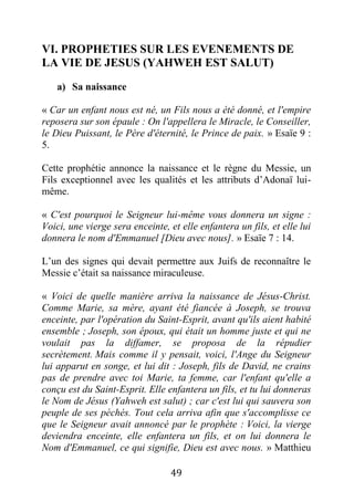 49
VI. PROPHETIES SUR LES EVENEMENTS DE
LA VIE DE JESUS (YAHWEH EST SALUT)
a) Sa naissance
« Car un enfant nous est né, un Fils nous a été donné, et l'empire
reposera sur son épaule : On l'appellera le Miracle, le Conseiller,
le Dieu Puissant, le Père d'éternité, le Prince de paix. » Esaïe 9 :
5.
Cette prophétie annonce la naissance et le règne du Messie, un
Fils exceptionnel avec les qualités et les attributs d’Adonaï lui-
même.
« C'est pourquoi le Seigneur lui-même vous donnera un signe :
Voici, une vierge sera enceinte, et elle enfantera un fils, et elle lui
donnera le nom d'Emmanuel [Dieu avec nous]. » Esaïe 7 : 14.
L’un des signes qui devait permettre aux Juifs de reconnaître le
Messie c’était sa naissance miraculeuse.
« Voici de quelle manière arriva la naissance de Jésus-Christ.
Comme Marie, sa mère, ayant été fiancée à Joseph, se trouva
enceinte, par l'opération du Saint-Esprit, avant qu'ils aient habité
ensemble ; Joseph, son époux, qui était un homme juste et qui ne
voulait pas la diffamer, se proposa de la répudier
secrètement. Mais comme il y pensait, voici, l'Ange du Seigneur
lui apparut en songe, et lui dit : Joseph, fils de David, ne crains
pas de prendre avec toi Marie, ta femme, car l'enfant qu'elle a
conçu est du Saint-Esprit. Elle enfantera un fils, et tu lui donneras
le Nom de Jésus (Yahweh est salut) ; car c'est lui qui sauvera son
peuple de ses péchés. Tout cela arriva afin que s'accomplisse ce
que le Seigneur avait annoncé par le prophète : Voici, la vierge
deviendra enceinte, elle enfantera un fils, et on lui donnera le
Nom d'Emmanuel, ce qui signifie, Dieu est avec nous. » Matthieu
 