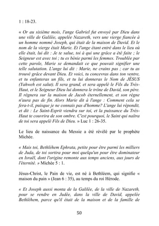 50
1 : 18-23.
« Or au sixième mois, l'ange Gabriel fut envoyé par Dieu dans
une ville de Galilée, appelée Nazareth, vers une vierge fiancée à
un homme nommé Joseph, qui était de la maison de David. Et le
nom de la vierge était Marie. Et l'ange étant entré dans le lieu où
elle était, lui dit : Je te salue, toi à qui une grâce a été faite ; le
Seigneur est avec toi ; tu es bénie parmi les femmes. Troublée par
cette parole, Marie se demandait ce que pouvait signifier une
telle salutation. L'ange lui dit : Marie, ne crains pas ; car tu as
trouvé grâce devant Dieu. Et voici, tu concevras dans ton ventre,
et tu enfanteras un fils, et tu lui donneras le Nom de JÉSUS
(Yahweh est salut). Il sera grand, et sera appelé le Fils du Très-
Haut, et le Seigneur Dieu lui donnera le trône de David, son père.
Il régnera sur la maison de Jacob éternellement, et son règne
n'aura pas de fin. Alors Marie dit à l'ange : Comment cela se
fera-t-il, puisque je ne connais pas d'homme? L'ange lui répondit,
et dit : Le Saint-Esprit viendra sur toi, et la puissance du Très-
Haut te couvrira de son ombre. C'est pourquoi, le Saint qui naîtra
de toi sera appelé Fils de Dieu. » Luc 1 : 26-35.
Le lieu de naissance du Messie a été révélé par le prophète
Michée.
« Mais toi, Bethléhem Ephrata, petite pour être parmi les milliers
de Juda, de toi sortira pour moi quelqu'un pour être dominateur
en Israël, dont l'origine remonte aux temps anciens, aux jours de
l'éternité. » Michée 5 : 1.
Jésus-Christ, le Pain de vie, est né à Bethléem, qui signifie «
maison du pain » (Jean 6 : 35), au temps du roi Hérode.
« Et Joseph aussi monta de la Galilée, de la ville de Nazareth,
pour se rendre en Judée, dans la ville de David, appelée
Bethléhem, parce qu'il était de la maison et de la famille de
 