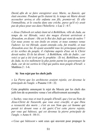 51
David, afin de se faire enregistrer avec Marie, sa fiancée, qui
était enceinte. Pendant qu'ils étaient là, le temps où Marie devait
accoucher arriva, et elle enfanta son fils, premier-né. Et elle
l'emmaillota, et le coucha dans une crèche, parce qu'il n'y avait
pas de place pour eux dans l'hôtellerie. » Luc 2 : 4-7.
« Jésus (Yahweh est salut) étant né à Bethléhem, ville de Juda, au
temps du roi Hérode, voici des mages d'orient arrivèrent à
Jérusalem, en disant : Où est le Roi des Juifs qui vient de naître ?
Car nous avons vu son étoile en orient, et nous sommes venus
l'adorer. Le roi Hérode, ayant entendu cela, fut troublé, et tout
Jérusalem avec lui. Et ayant assemblé tous les principaux prêtres
et les scribes du peuple, il s'informa auprès d'eux où le Christ
devait naître. Et ils lui dirent : A Bethléhem, ville de Judée ; car
voici ce qui a été écrit par le prophète : Et toi, Bethléhem, terre
de Juda, tu n'es nullement la plus petite parmi les gouverneurs de
Juda, car de toi sortira le Chef qui paîtra mon peuple d'Israël. »
Matthieu 2 : 1-6.
b) Son rejet par les chefs juifs
« La Pierre que les architectes avaient rejetée, est devenue la
principale de l'angle. » Psaume 118 : 22.
Cette prophétie annonçant le rejet du Messie par les chefs des
juifs lors de sa première venue s’est effectivement accomplie.
« Sachez, vous tous et tout le peuple d'Israël, que c'est au Nom de
Jésus-Christ de Nazareth, que vous avez crucifié, et que Dieu
a ressuscité des morts ; c'est en son Nom que cet homme qui
parait ici devant vous a été guéri. C'est cette pierre rejetée,
par vous qui bâtissez, qui est devenue la pierre principale de
l'angle. » Actes 4 : 10-11.
« Ceux qui bâtissent » sont ceux qui œuvrent pour propager la
 