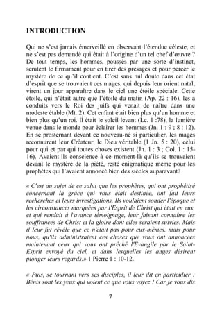 7
INTRODUCTION
Qui ne s’est jamais émerveillé en observant l’étendue céleste, et
ne s’est pas demandé qui était à l’origine d’un tel chef d’œuvre ?
De tout temps, les hommes, poussés par une sorte d’instinct,
scrutent le firmament pour en tirer des présages et pour percer le
mystère de ce qu’il contient. C’est sans nul doute dans cet état
d’esprit que se trouvaient ces mages, qui depuis leur orient natal,
virent un jour apparaître dans le ciel une étoile spéciale. Cette
étoile, qui n’était autre que l’étoile du matin (Ap. 22 : 16), les a
conduits vers le Roi des juifs qui venait de naître dans une
modeste étable (Mt. 2). Cet enfant était bien plus qu’un homme et
bien plus qu’un roi. Il était le soleil levant (Lc. 1 :78), la lumière
venue dans le monde pour éclairer les hommes (Jn. 1 : 9 ; 8 : 12).
En se prosternant devant ce nouveau-né si particulier, les mages
reconnurent leur Créateur, le Dieu véritable (1 Jn. 5 : 20), celui
pour qui et par qui toutes choses existent (Jn. 1 : 3 ; Col. 1 : 15-
16). Avaient-ils conscience à ce moment-là qu’ils se trouvaient
devant le mystère de la piété, resté énigmatique même pour les
prophètes qui l’avaient annoncé bien des siècles auparavant?
« C'est au sujet de ce salut que les prophètes, qui ont prophétisé
concernant la grâce qui vous était destinée, ont fait leurs
recherches et leurs investigations. Ils voulaient sonder l'époque et
les circonstances marquées par l'Esprit de Christ qui était en eux,
et qui rendait à l'avance témoignage, leur faisant connaître les
souffrances de Christ et la gloire dont elles seraient suivies. Mais
il leur fut révélé que ce n'était pas pour eux-mêmes, mais pour
nous, qu'ils administraient ces choses que vous ont annoncées
maintenant ceux qui vous ont prêché l'Evangile par le Saint-
Esprit envoyé du ciel, et dans lesquelles les anges désirent
plonger leurs regards.» 1 Pierre 1 : 10-12.
« Puis, se tournant vers ses disciples, il leur dit en particulier :
Bénis sont les yeux qui voient ce que vous voyez ! Car je vous dis
 
