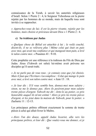 52
connaissance de la Torah, à savoir les autorités religieuses
d’Israël. Selon 1 Pierre 2 : 4, le Seigneur Yehoshoua est la pierre
rejetée par les hommes de ce monde, mais de laquelle tous sont
invités à se rapprocher.
« Approchez-vous de lui; il est la pierre vivante, rejetée par les
hommes, mais choisie et précieuse devant Dieu » 1 Pierre 2 : 4.
c) Sa trahison par Judas
« Quelque chose de Bélial est attachée à lui ; le voilà couché,
disent-ils, il ne se relèvera plus ! Même celui qui était en paix
avec moi, qui avait ma confiance et qui mangeait mon pain, a levé
le talon contre moi. » Psaumes 41 : 9-10.
Cette prophétie est une référence à la trahison du Fils de Dieu par
Judas. Jésus (Yahweh est salut) lui-même avait prévenu ses
disciples qu’il serait trahi.
« Je ne parle pas de vous tous ; je connais ceux que j'ai choisis.
Mais il faut que l'Ecriture s'accomplisse : Celui qui mange le pain
avec moi, a levé son talon contre moi. » Jean 13 : 18.
« Je leur dis : S’il vous semble bon, donnez-moi mon salaire ;
sinon, ne me le donnez pas. Alors ils pesèrent pour mon salaire
trente pièces d'argent. Yahweh me dit : Jette-le au potier, ce prix
honorable auquel ils m'ont estimé ! Alors je pris les trente pièces
d'argent, et les jetai dans la maison de Yahweh, pour le potier. »
Zacharie 11 : 12-13.
Les principaux prêtres offrirent exactement la somme de trente
pièces à celui qui allait livrer le Maître.
« Alors l'un des douze, appelé Judas Iscariot, alla vers les
principaux prêtres, et leur dit : Que voulez-vous me donner, et je
 