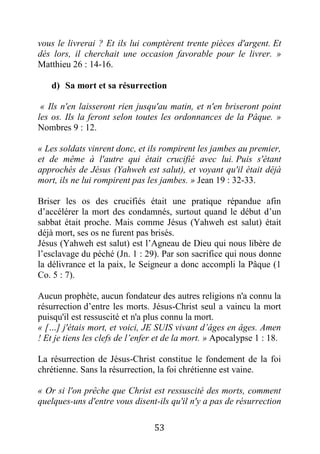 53
vous le livrerai ? Et ils lui comptèrent trente pièces d'argent. Et
dès lors, il cherchait une occasion favorable pour le livrer. »
Matthieu 26 : 14-16.
d) Sa mort et sa résurrection
« Ils n'en laisseront rien jusqu'au matin, et n'en briseront point
les os. Ils la feront selon toutes les ordonnances de la Pâque. »
Nombres 9 : 12.
« Les soldats vinrent donc, et ils rompirent les jambes au premier,
et de même à l'autre qui était crucifié avec lui. Puis s'étant
approchés de Jésus (Yahweh est salut), et voyant qu'il était déjà
mort, ils ne lui rompirent pas les jambes. » Jean 19 : 32-33.
Briser les os des crucifiés était une pratique répandue afin
d’accélérer la mort des condamnés, surtout quand le début d’un
sabbat était proche. Mais comme Jésus (Yahweh est salut) était
déjà mort, ses os ne furent pas brisés.
Jésus (Yahweh est salut) est l’Agneau de Dieu qui nous libère de
l’esclavage du péché (Jn. 1 : 29). Par son sacrifice qui nous donne
la délivrance et la paix, le Seigneur a donc accompli la Pâque (1
Co. 5 : 7).
Aucun prophète, aucun fondateur des autres religions n'a connu la
résurrection d’entre les morts. Jésus-Christ seul a vaincu la mort
puisqu'il est ressuscité et n'a plus connu la mort.
« […] j'étais mort, et voici, JE SUIS vivant d’âges en âges. Amen
! Et je tiens les clefs de l’enfer et de la mort. » Apocalypse 1 : 18.
La résurrection de Jésus-Christ constitue le fondement de la foi
chrétienne. Sans la résurrection, la foi chrétienne est vaine.
« Or si l'on prêche que Christ est ressuscité des morts, comment
quelques-uns d'entre vous disent-ils qu'il n'y a pas de résurrection
 