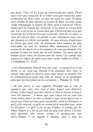 54
des morts ? Car s'il n'y a pas de résurrection des morts, Christ
aussi n'est pas ressuscité. Et si Christ n'est pas ressuscité, notre
prédication est donc vaine, et votre foi aussi est vaine. Et même
nous sommes de faux témoins de la part de Dieu, car nous avons
rendu témoignage à l'égard de Dieu qu'il a ressuscité Christ,
tandis qu'il ne l'aurait pas ressuscité, si les morts ne ressuscitent
pas. Car si les morts ne ressuscitent pas, Christ non plus n'est pas
ressuscité. Et si Christ n'est pas ressuscité, votre foi est vaine, et
vous êtes encore dans vos péchés, et par conséquent aussi ceux
qui dorment en Christ sont perdus. Si nous n'avons d'espérance
en Christ que pour cette vie seulement, nous sommes les plus
misérables de tous les hommes. Mais maintenant Christ est
ressuscité des morts, il est les prémices de ceux qui dorment. Car
puisque la mort est venue par un seul homme, c'est aussi par un
homme qu'est venue la résurrection des morts. Car comme tous
meurent en Adam, de même aussi tous seront vivifiés en Christ. »
1 Corinthiens 15 : 12-22.
« J'ai constamment Yahweh sous mes yeux ; et puisqu'il est à ma
droite, je ne serai pas ébranlé. C'est pourquoi mon cœur se
réjouit, mon esprit se réjouit et mon corps repose en sécurité. Car
tu n'abandonneras point mon âme au scheol, tu ne permettras
point que ton bien-aimé voie la corruption. » Psaume 16 : 8-10.
« Or mes frères, je vous rappelle l'Evangile que je vous ai
annoncé, que vous avez reçu et dans lequel vous demeurez
fermes, et par lequel vous êtes sauvés, si vous le retenez tel que je
vous l'ai annoncé ; à moins que vous n'ayez cru en vain. Car
avant toutes choses, je vous ai donné ce que j'avais aussi reçu, à
savoir que Christ est mort pour nos péchés, selon les Écritures, et
qu'il a été enseveli, et qu'il est ressuscité le troisième jour, selon
les Écritures ; et qu'il a été vu par Céphas, et ensuite par les
douze. Depuis il a été vu par plus de cinq cents frères à la fois,
dont plusieurs sont encore vivants, et quelques-uns sont
morts. Depuis il est apparu à Jacques, puis à tous les
 