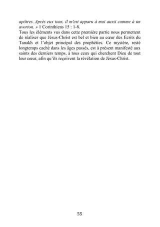 55
apôtres. Après eux tous, il m'est apparu à moi aussi comme à un
avorton. » 1 Corinthiens 15 : 1-8.
Tous les éléments vus dans cette première partie nous permettent
de réaliser que Jésus-Christ est bel et bien au cœur des Ecrits du
Tanakh et l’objet principal des prophéties. Ce mystère, resté
longtemps caché dans les âges passés, est à présent manifesté aux
saints des derniers temps, à tous ceux qui cherchent Dieu de tout
leur cœur, afin qu’ils reçoivent la révélation de Jésus-Christ.
 