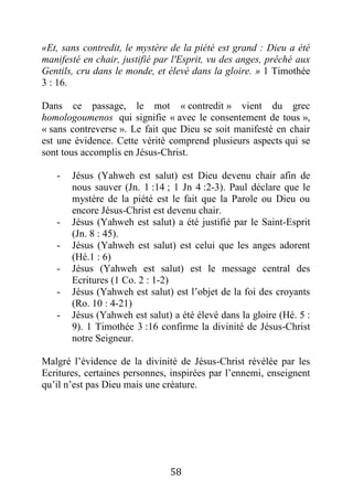 58
«Et, sans contredit, le mystère de la piété est grand : Dieu a été
manifesté en chair, justifié par l'Esprit, vu des anges, prêché aux
Gentils, cru dans le monde, et élevé dans la gloire. » 1 Timothée
3 : 16.
Dans ce passage, le mot « contredit » vient du grec
homologoumenos qui signifie « avec le consentement de tous »,
« sans contreverse ». Le fait que Dieu se soit manifesté en chair
est une évidence. Cette vérité comprend plusieurs aspects qui se
sont tous accomplis en Jésus-Christ.
- Jésus (Yahweh est salut) est Dieu devenu chair afin de
nous sauver (Jn. 1 :14 ; 1 Jn 4 :2-3). Paul déclare que le
mystère de la piété est le fait que la Parole ou Dieu ou
encore Jésus-Christ est devenu chair.
- Jésus (Yahweh est salut) a été justifié par le Saint-Esprit
(Jn. 8 : 45).
- Jésus (Yahweh est salut) est celui que les anges adorent
(Hé.1 : 6)
- Jésus (Yahweh est salut) est le message central des
Ecritures (1 Co. 2 : 1-2)
- Jésus (Yahweh est salut) est l’objet de la foi des croyants
(Ro. 10 : 4-21)
- Jésus (Yahweh est salut) a été élevé dans la gloire (Hé. 5 :
9). 1 Timothée 3 :16 confirme la divinité de Jésus-Christ
notre Seigneur.
Malgré l’évidence de la divinité de Jésus-Christ révélée par les
Ecritures, certaines personnes, inspirées par l’ennemi, enseignent
qu’il n’est pas Dieu mais une créature.
 