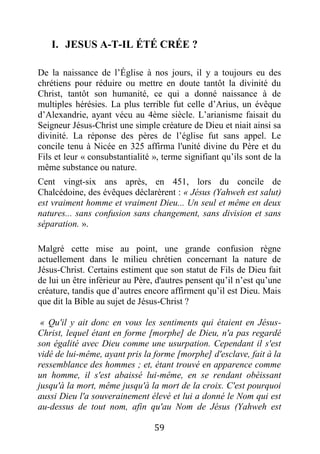 59
I. JESUS A-T-IL ÉTÉ CRÉE ?
De la naissance de l’Église à nos jours, il y a toujours eu des
chrétiens pour réduire ou mettre en doute tantôt la divinité du
Christ, tantôt son humanité, ce qui a donné naissance à de
multiples hérésies. La plus terrible fut celle d’Arius, un évêque
d’Alexandrie, ayant vécu au 4ème siècle. L’arianisme faisait du
Seigneur Jésus-Christ une simple créature de Dieu et niait ainsi sa
divinité. La réponse des pères de l’église fut sans appel. Le
concile tenu à Nicée en 325 affirma l'unité divine du Père et du
Fils et leur « consubstantialité », terme signifiant qu’ils sont de la
même substance ou nature.
Cent vingt-six ans après, en 451, lors du concile de
Chalcédoine, des évêques déclarèrent : « Jésus (Yahweh est salut)
est vraiment homme et vraiment Dieu... Un seul et même en deux
natures... sans confusion sans changement, sans division et sans
séparation. ».
Malgré cette mise au point, une grande confusion règne
actuellement dans le milieu chrétien concernant la nature de
Jésus-Christ. Certains estiment que son statut de Fils de Dieu fait
de lui un être inférieur au Père, d'autres pensent qu’il n’est qu’une
créature, tandis que d’autres encore affirment qu’il est Dieu. Mais
que dit la Bible au sujet de Jésus-Christ ?
« Qu'il y ait donc en vous les sentiments qui étaient en Jésus-
Christ, lequel étant en forme [morphe] de Dieu, n'a pas regardé
son égalité avec Dieu comme une usurpation. Cependant il s'est
vidé de lui-même, ayant pris la forme [morphe] d'esclave, fait à la
ressemblance des hommes ; et, étant trouvé en apparence comme
un homme, il s'est abaissé lui-même, en se rendant obéissant
jusqu'à la mort, même jusqu'à la mort de la croix. C'est pourquoi
aussi Dieu l'a souverainement élevé et lui a donné le Nom qui est
au-dessus de tout nom, afin qu'au Nom de Jésus (Yahweh est
 