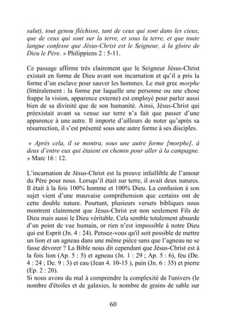 60
salut), tout genou fléchisse, tant de ceux qui sont dans les cieux,
que de ceux qui sont sur la terre, et sous la terre, et que toute
langue confesse que Jésus-Christ est le Seigneur, à la gloire de
Dieu le Père. » Philippiens 2 : 5-11.
Ce passage affirme très clairement que le Seigneur Jésus-Christ
existait en forme de Dieu avant son incarnation et qu’il a pris la
forme d’un esclave pour sauver les hommes. Le mot grec morphe
(littéralement : la forme par laquelle une personne ou une chose
frappe la vision, apparence externe) est employé pour parler aussi
bien de sa divinité que de son humanité. Ainsi, Jésus-Christ qui
préexistait avant sa venue sur terre n’a fait que passer d’une
apparence à une autre. Il importe d’ailleurs de noter qu’après sa
résurrection, il s’est présenté sous une autre forme à ses disciples.
« Après cela, il se montra, sous une autre forme [morphe], à
deux d’entre eux qui étaient en chemin pour aller à la campagne.
» Marc 16 : 12.
L’incarnation de Jésus-Christ est la preuve infaillible de l’amour
du Père pour nous. Lorsqu’il était sur terre, il avait deux natures.
Il était à la fois 100% homme et 100% Dieu. La confusion à son
sujet vient d’une mauvaise compréhension que certains ont de
cette double nature. Pourtant, plusieurs versets bibliques nous
montrent clairement que Jésus-Christ est non seulement Fils de
Dieu mais aussi le Dieu véritable. Cela semble totalement absurde
d’un point de vue humain, or rien n’est impossible à notre Dieu
qui est Esprit (Jn. 4 : 24). Pensez-vous qu'il soit possible de mettre
un lion et un agneau dans une même pièce sans que l’agneau ne se
fasse dévorer ? La Bible nous dit cependant que Jésus-Christ est à
la fois lion (Ap. 5 : 5) et agneau (Jn. 1 : 29 ; Ap. 5 : 6), feu (De.
4 : 24 ; De. 9 : 3) et eau (Jean 4. 10-15 ), pain (Jn. 6 : 35) et pierre
(Ep. 2 : 20).
Si nous avons du mal à comprendre la complexité de l'univers (le
nombre d'étoiles et de galaxies, le nombre de grains de sable sur
 