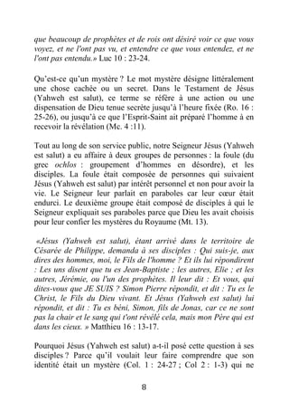 8
que beaucoup de prophètes et de rois ont désiré voir ce que vous
voyez, et ne l'ont pas vu, et entendre ce que vous entendez, et ne
l'ont pas entendu.» Luc 10 : 23-24.
Qu’est-ce qu’un mystère ? Le mot mystère désigne littéralement
une chose cachée ou un secret. Dans le Testament de Jésus
(Yahweh est salut), ce terme se réfère à une action ou une
dispensation de Dieu tenue secrète jusqu’à l’heure fixée (Ro. 16 :
25-26), ou jusqu’à ce que l’Esprit-Saint ait préparé l’homme à en
recevoir la révélation (Mc. 4 :11).
Tout au long de son service public, notre Seigneur Jésus (Yahweh
est salut) a eu affaire à deux groupes de personnes : la foule (du
grec ochlos : groupement d’hommes en désordre), et les
disciples. La foule était composée de personnes qui suivaient
Jésus (Yahweh est salut) par intérêt personnel et non pour avoir la
vie. Le Seigneur leur parlait en paraboles car leur cœur était
endurci. Le deuxième groupe était composé de disciples à qui le
Seigneur expliquait ses paraboles parce que Dieu les avait choisis
pour leur confier les mystères du Royaume (Mt. 13).
«Jésus (Yahweh est salut), étant arrivé dans le territoire de
Césarée de Philippe, demanda à ses disciples : Qui suis-je, aux
dires des hommes, moi, le Fils de l'homme ? Et ils lui répondirent
: Les uns disent que tu es Jean-Baptiste ; les autres, Elie ; et les
autres, Jérémie, ou l'un des prophètes. Il leur dit : Et vous, qui
dites-vous que JE SUIS ? Simon Pierre répondit, et dit : Tu es le
Christ, le Fils du Dieu vivant. Et Jésus (Yahweh est salut) lui
répondit, et dit : Tu es béni, Simon, fils de Jonas, car ce ne sont
pas la chair et le sang qui t'ont révélé cela, mais mon Père qui est
dans les cieux. » Matthieu 16 : 13-17.
Pourquoi Jésus (Yahweh est salut) a-t-il posé cette question à ses
disciples ? Parce qu’il voulait leur faire comprendre que son
identité était un mystère (Col. 1 : 24-27 ; Col 2 : 1-3) qui ne
 